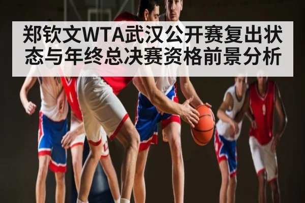 郑钦文WTA武汉公开赛复出状态与年终总决赛资格前景分析
