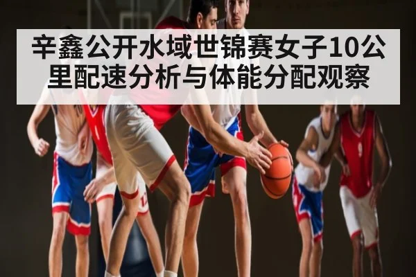 辛鑫公开水域世锦赛女子10公里配速分析与体能分配观察