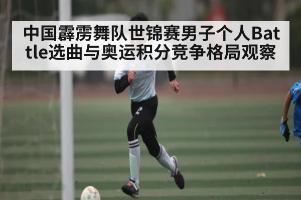 中国霹雳舞队世锦赛男子个人Battle选曲与奥运积分竞争格局观察